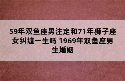 59年双鱼座男注定和71年狮子座女纠缠一生吗 1969年双鱼座男生婚姻